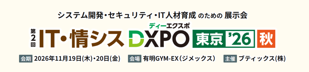 システム開発・セキュリティ・IT人材育成のための展示会
第2回 IT・情シスDXPO（ディーエクスポ）東京'26【秋】
会期 2026年11月19日（木）・20日（金）
会場 有明GYM-EX（ジメックス）
主催 ブティックス（株）